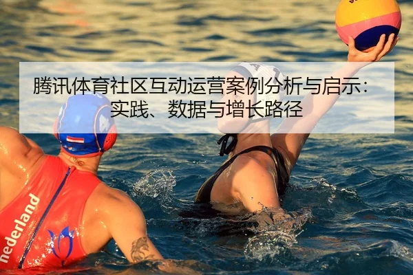 腾讯体育社区互动运营案例分析与启示：实践、数据与增长路径